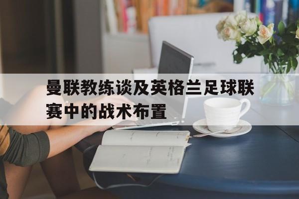 曼联教练谈及英格兰足球联赛中的战术布置是什么