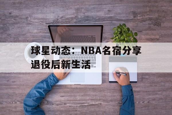 时时彩官网-球星动态：NBA名宿分享退役后新生活(nba球星退役后收入哪里来)