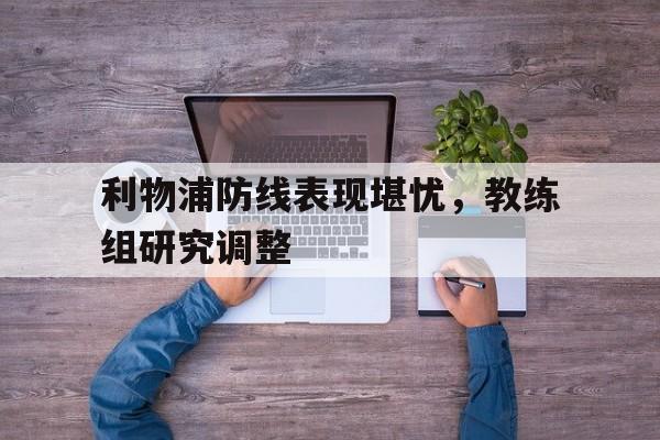 时时彩预测-利物浦防线表现堪忧，教练组研究调整(但毫无疑问,利物浦的多笔重磅引援,都能让舆论印象深)